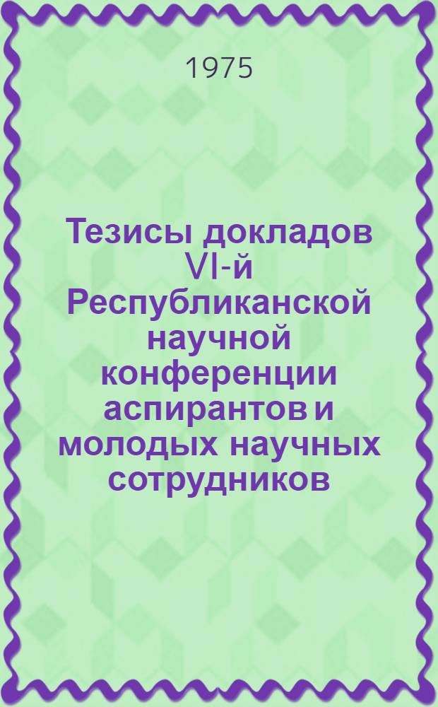 Тезисы докладов VI-й Республиканской научной конференции аспирантов и молодых научных сотрудников. (Ноябрь 24 1975 г.)