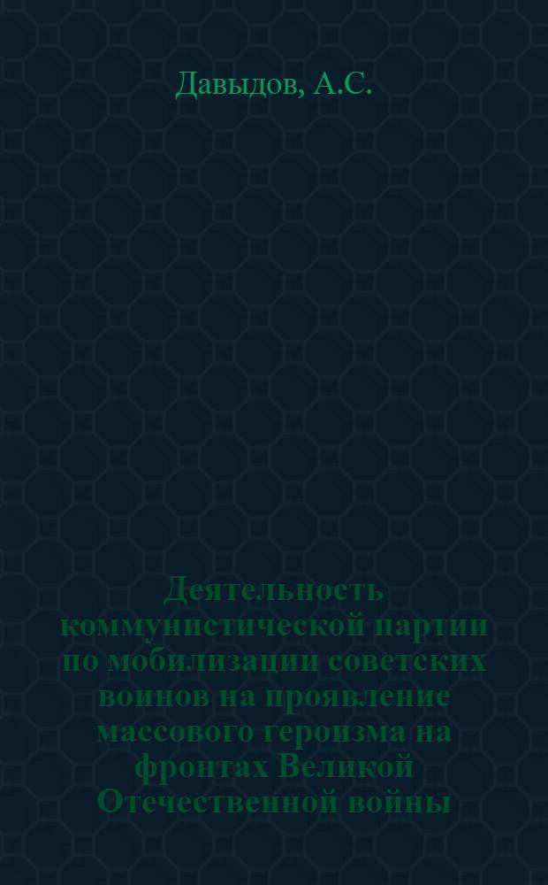 Деятельность коммунистической партии по мобилизации советских воинов на проявление массового героизма на фронтах Великой Отечественной войны. (1941-1945 гг.) : Учеб пособие для курсантов РВВКУ