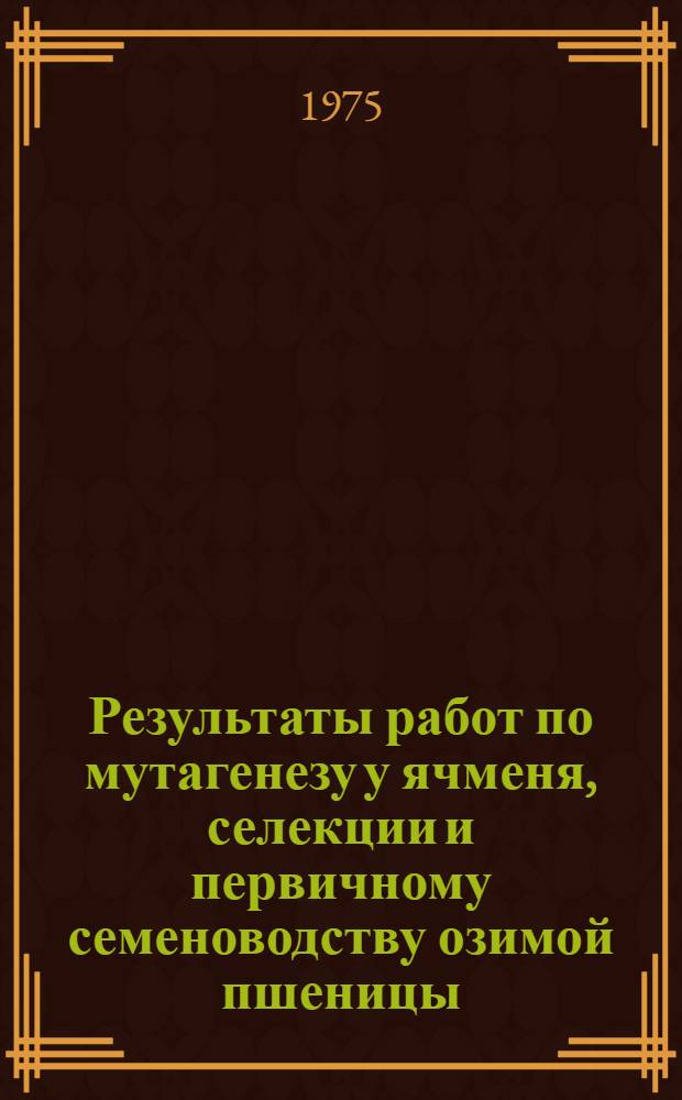 Результаты работ по мутагенезу у ячменя, селекции и первичному семеноводству озимой пшеницы : Расшир. докл. по совокупности опубл. и выполн. работ на соиск. учен. степени д-ра с.-х. наук : (06.01.05)