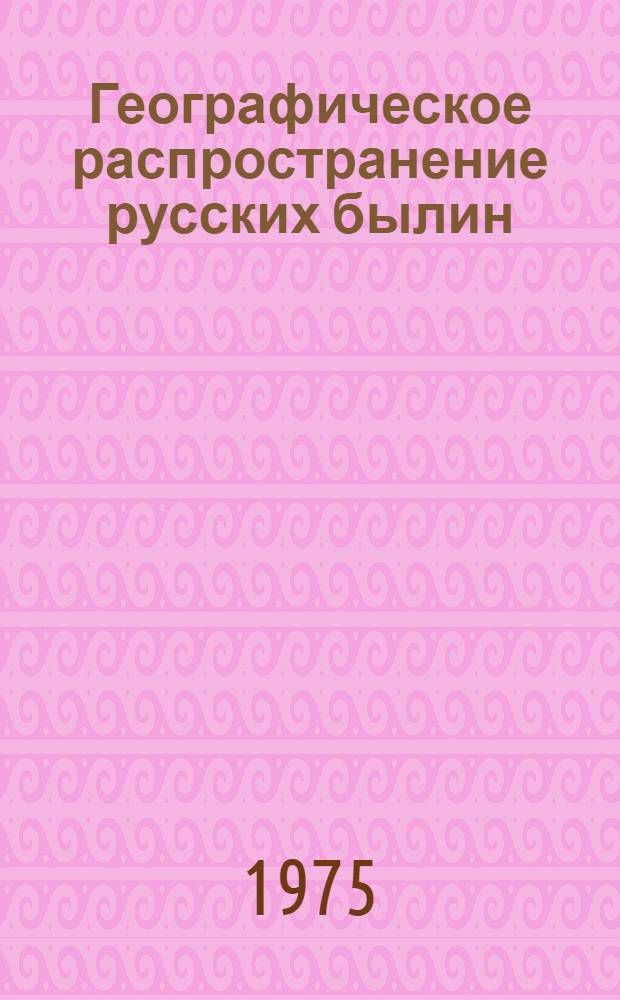 Географическое распространение русских былин : По материалам конца XIX-начала XX в