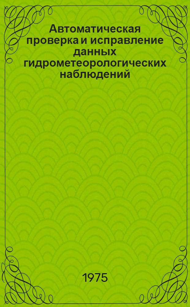 Автоматическая проверка и исправление данных гидрометеорологических наблюдений : Материалы Междунар. симпозиума специалистов гидрометеослужб соц. стран 20-29 ноября. 1972 г.