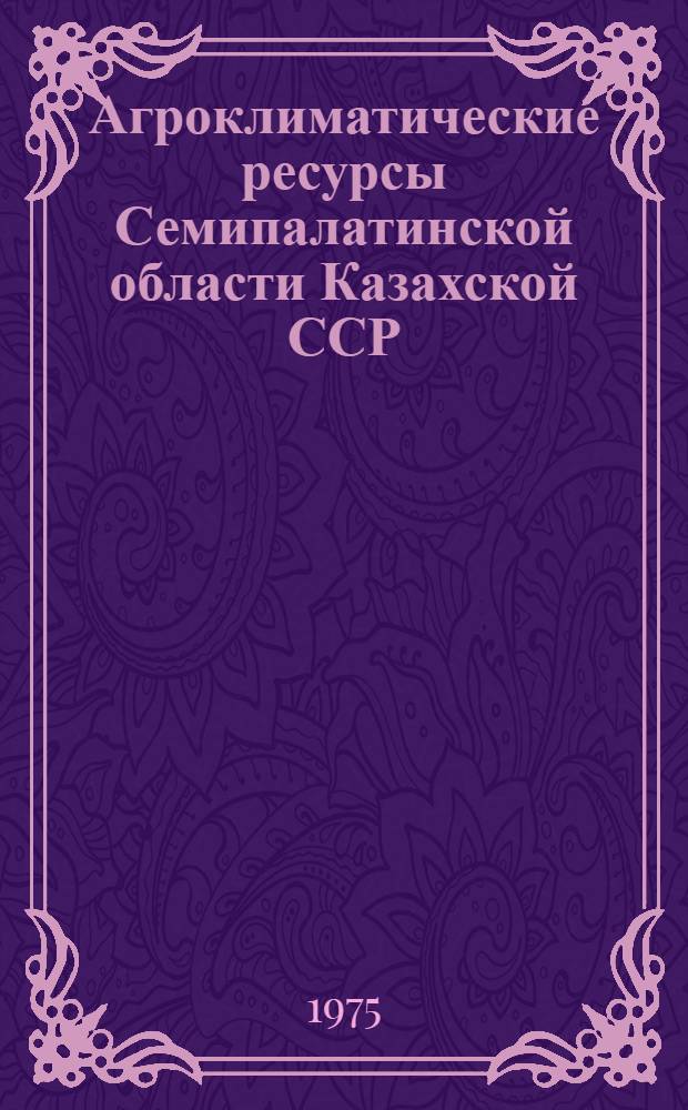 Агроклиматические ресурсы Семипалатинской области Казахской ССР : Справочник