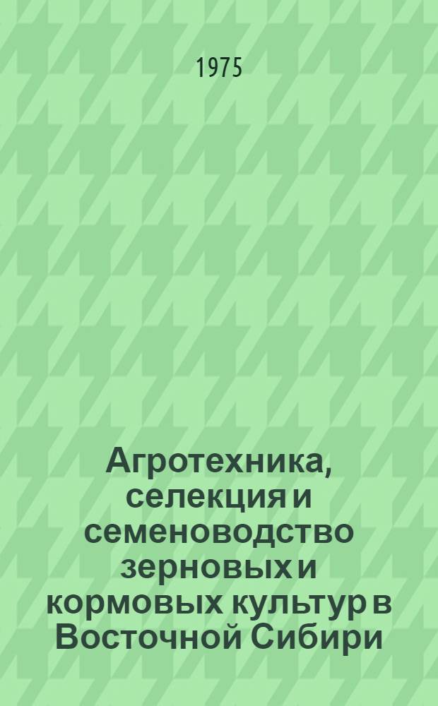 Агротехника, селекция и семеноводство зерновых и кормовых культур в Восточной Сибири : Сборник статей