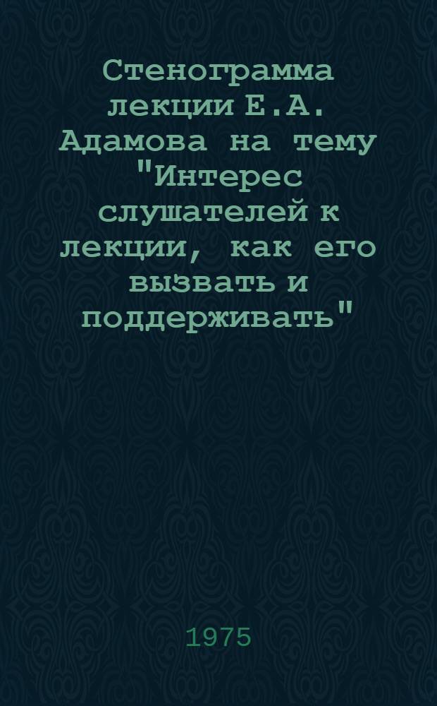 Стенограмма лекции Е.А. Адамова на тему "Интерес слушателей к лекции, как его вызвать и поддерживать" : Прочитана 9 окт. 1975 г