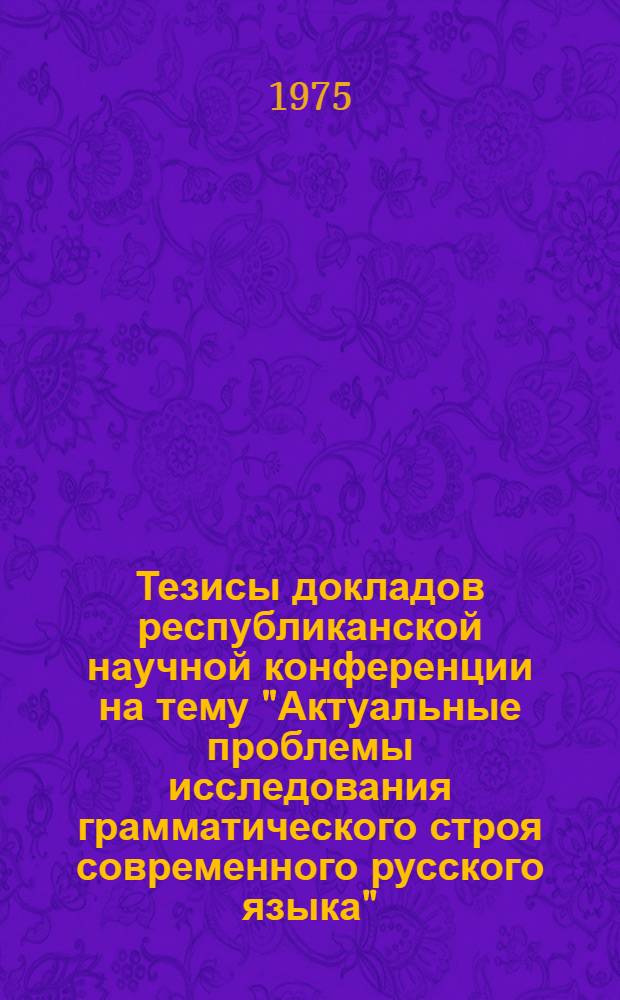 Тезисы докладов республиканской научной конференции на тему "Актуальные проблемы исследования грамматического строя современного русского языка". (22-23 мая 1975 г.)