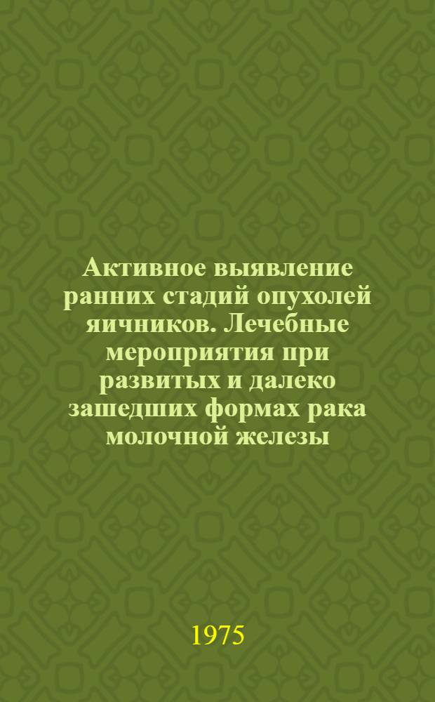 Активное выявление ранних стадий опухолей яичников. Лечебные мероприятия при развитых и далеко зашедших формах рака молочной железы : Тезисы всесоюз. симпозиума 17-18 июня 1975 г