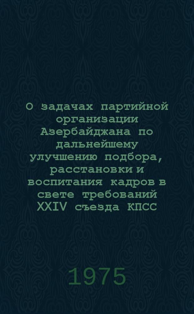 О задачах партийной организации Азербайджана по дальнейшему улучшению подбора, расстановки и воспитания кадров в свете требований XXIV съезда КПСС : Докл. первого секретаря ЦК Компартии Азербайджана тов. Г.А. Алиева на Пленуме ЦК КП Азербайджана 30 июля 1975 г. : Постановление Пленума ЦК КП Азербайджана