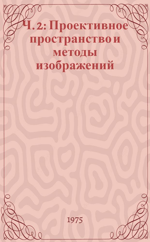 Ч. 2 : Проективное пространство и методы изображений ; Основания геометрии ; Элементы топологии ; Линии и поверхности в евклидовом пространстве