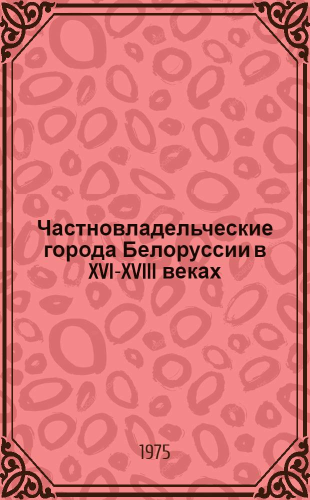 Частновладельческие города Белоруссии в XVI-XVIII веках : (Соц.-экон. исследование истории городов)