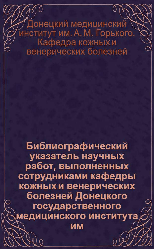 Библиографический указатель научных работ, выполненных сотрудниками кафедры кожных и венерических болезней Донецкого государственного медицинского института им. М. Горького и врачами дермато-венерологами Донецкой области до 1962 года