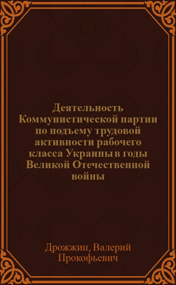 Деятельность Коммунистической партии по подъему трудовой активности рабочего класса Украины в годы Великой Отечественной войны : (Историография проблемы) : Автореф. дис. на соиск. учен. степени канд. ист. наук : (07.00.01)
