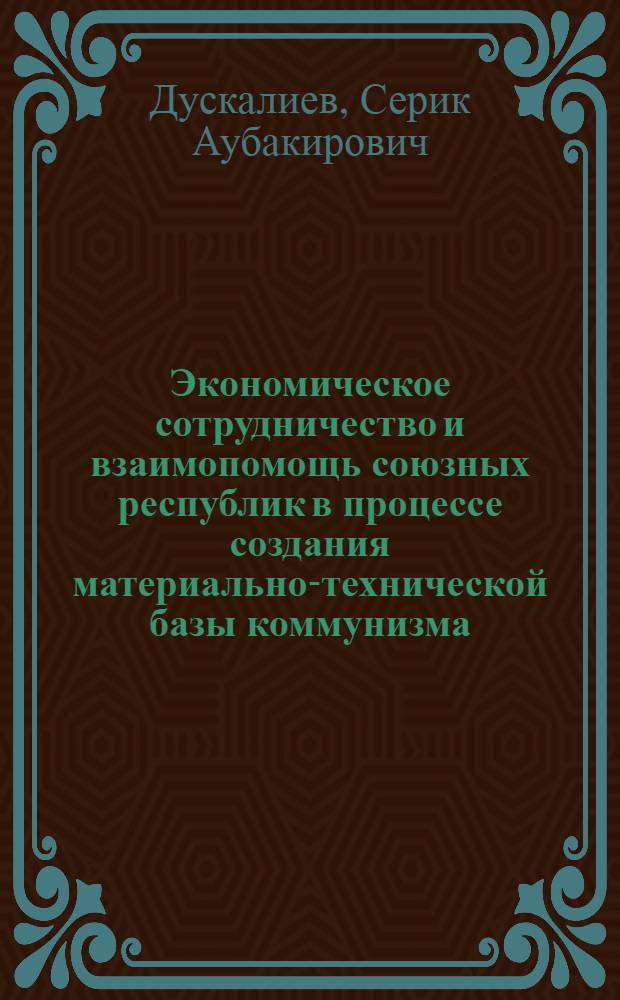 Экономическое сотрудничество и взаимопомощь союзных республик в процессе создания материально-технической базы коммунизма (на примере Казахстана) : Автореф. дис. на соиск. учен. степени канд. экон. наук