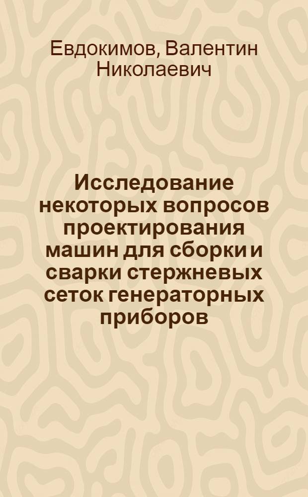 Исследование некоторых вопросов проектирования машин для сборки и сварки стержневых сеток генераторных приборов : Автореф. дис. на соиск. учен. степени к. т. н