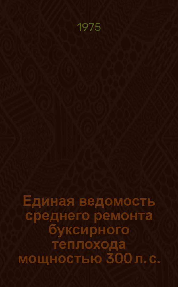 Единая ведомость среднего ремонта буксирного теплохода мощностью 300 л. с. (проекты № 528 и 809А) : Утв. 5/XI 1974 г