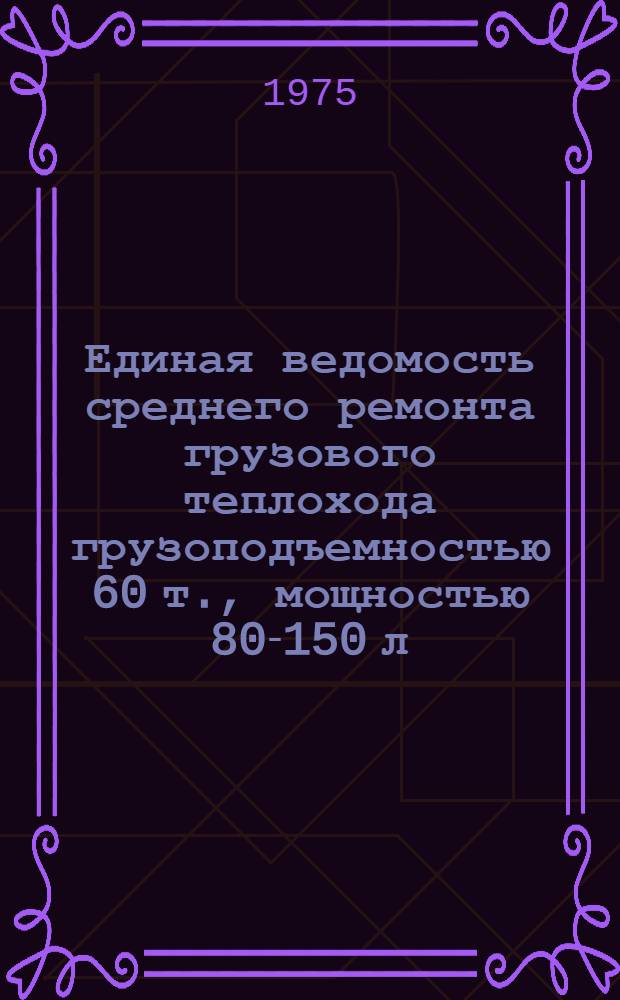 Единая ведомость среднего ремонта грузового теплохода грузоподъемностью 60 т., мощностью 80-150 л. с. : (Проекты №№ М-104 и М-105) : Утв. 5/XI 1974