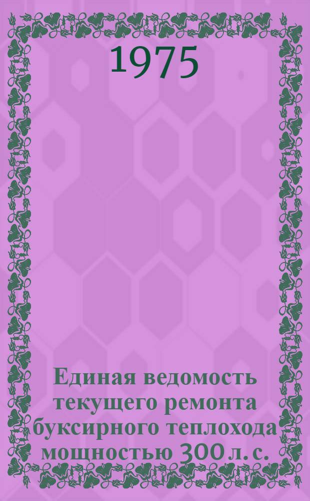 Единая ведомость текущего ремонта буксирного теплохода мощностью 300 л. с. (проект № 528 и 809А) : Утв. 5/XI 1974 г