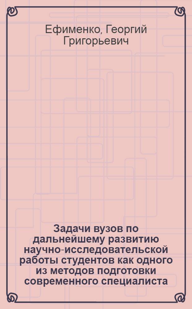 Задачи вузов по дальнейшему развитию научно-исследовательской работы студентов как одного из методов подготовки современного специалиста : (Докл. Министра высш. и сред. спец. образ. УССР тов. Г.Г. Ефименко)