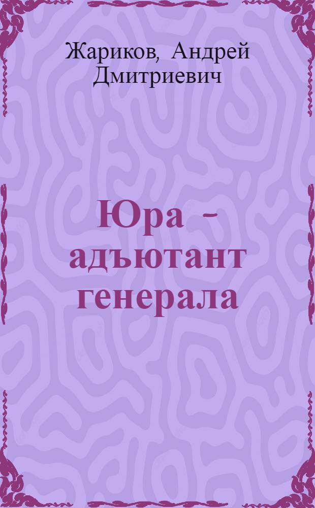 Юра - адъютант генерала : Повесть : Для ст. дошкольного возраста