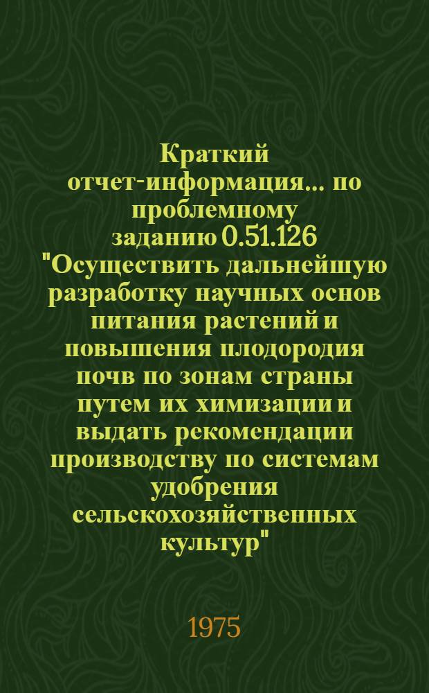 Краткий отчет-информация... по проблемному заданию 0.51.126 "Осуществить дальнейшую разработку научных основ питания растений и повышения плодородия почв по зонам страны путем их химизации и выдать рекомендации производству по системам удобрения сельскохозяйственных культур"
