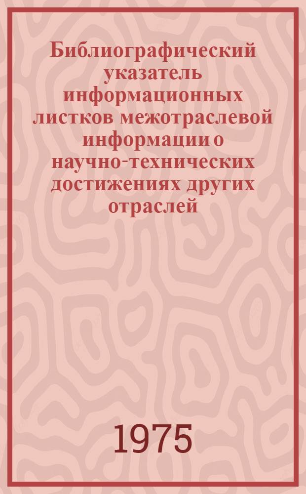 Библиографический указатель информационных листков межотраслевой информации о научно-технических достижениях других отраслей, рекомендованных к внедрению в системе Министерства заготовок СССР