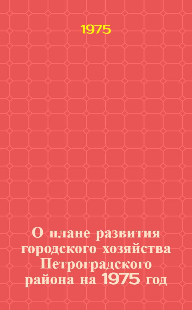О плане развития городского хозяйства Петроградского района на 1975 год : Принят на X сессии Петрогр. район. Совета депутатов трудящихся (XIV созыва) 27 дек. 1974 г