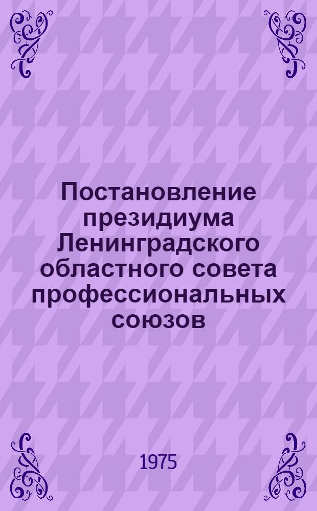 Постановление президиума Ленинградского областного совета профессиональных союзов : Протокол № 26 от 13 февраля 1975 г. О проведении смотра-конкурса работ ленинградских новаторов, рационализаторов и изобретателей на лучшие разработки, направленные на повышение эффективности производства и высокое качество выпускаемой продукции