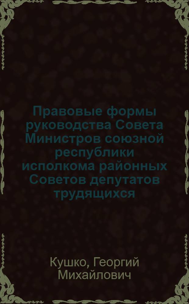 Правовые формы руководства Совета Министров союзной республики исполкома районных Советов депутатов трудящихся : (На материалах МССР) : Автореф. дис. на соиск. учен. степени канд. юрид. наук : (12.00.02)