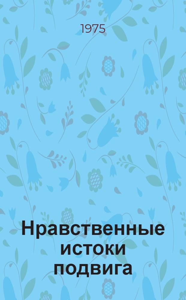 Нравственные истоки подвига : Сов. литература и Великая Отеч. война