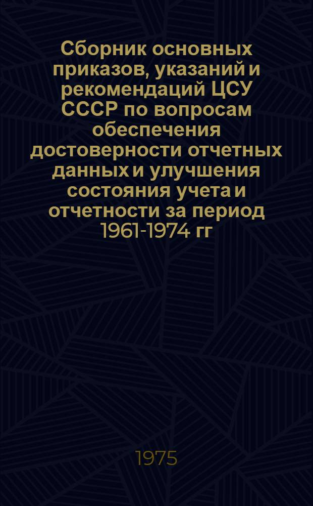 Сборник основных приказов, указаний и рекомендаций ЦСУ СССР по вопросам обеспечения достоверности отчетных данных и улучшения состояния учета и отчетности [за период 1961-1974 гг.]
