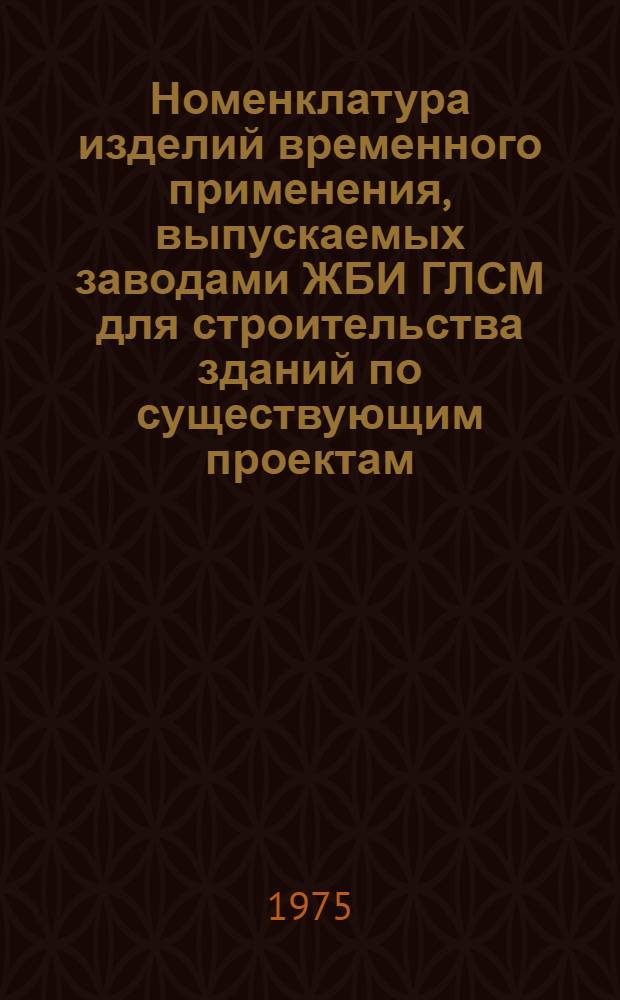 Номенклатура изделий временного применения, выпускаемых заводами ЖБИ ГЛСМ для строительства зданий по существующим проектам : Утв. 7/VII 1975 г
