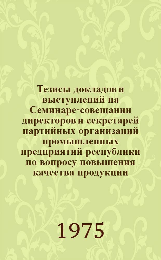 Тезисы докладов и выступлений на Семинаре-совещании директоров и секретарей партийных организаций промышленных предприятий республики по вопросу повышения качества продукции. [20 июня 1975 г.]