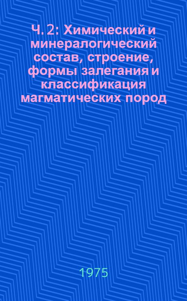 Ч. 2 : Химический и минералогический состав, строение, формы залегания и классификация магматических пород