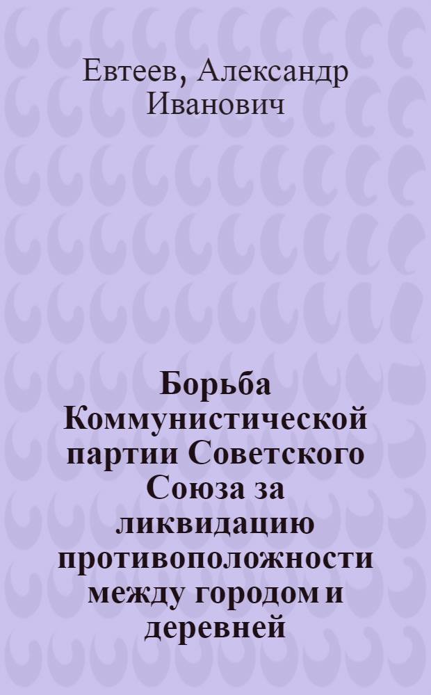 Борьба Коммунистической партии Советского Союза за ликвидацию противоположности между городом и деревней : Пособие по спецкурсу для студентов вузов