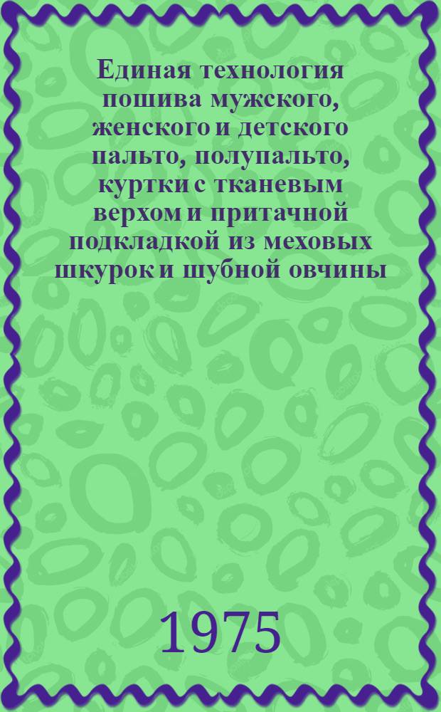 Единая технология пошива мужского, женского и детского пальто, полупальто, куртки с тканевым верхом и притачной подкладкой из меховых шкурок и шубной овчины : Утв. Гл. техн. упр. Минлегпрома СССР 13/VIII 1973 г. : Вводится в действие с 1/I 1974 г