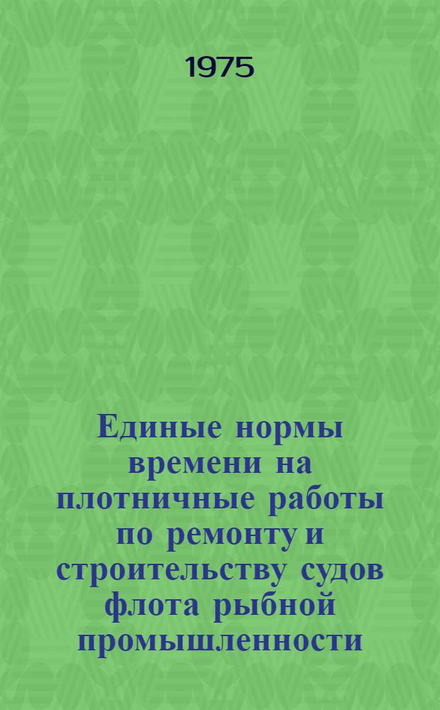 Единые нормы времени на плотничные работы по ремонту и строительству судов флота рыбной промышленности : Утв. М-вом рыбного хоз-ва СССР 25.10.74