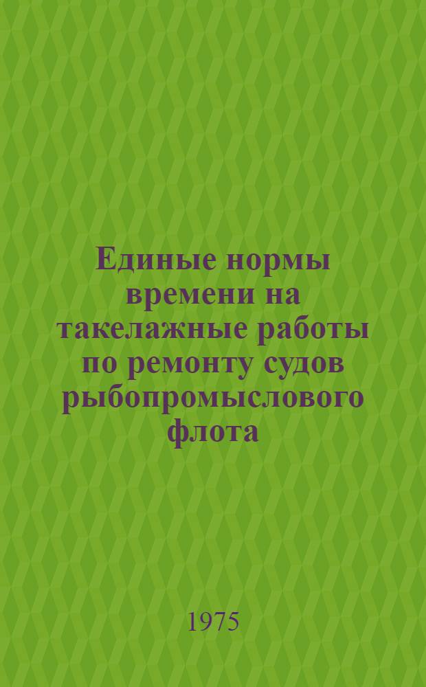 Единые нормы времени на такелажные работы по ремонту судов рыбопромыслового флота : Утв. М-вом рыбного хоз-ва СССР 8.12.74