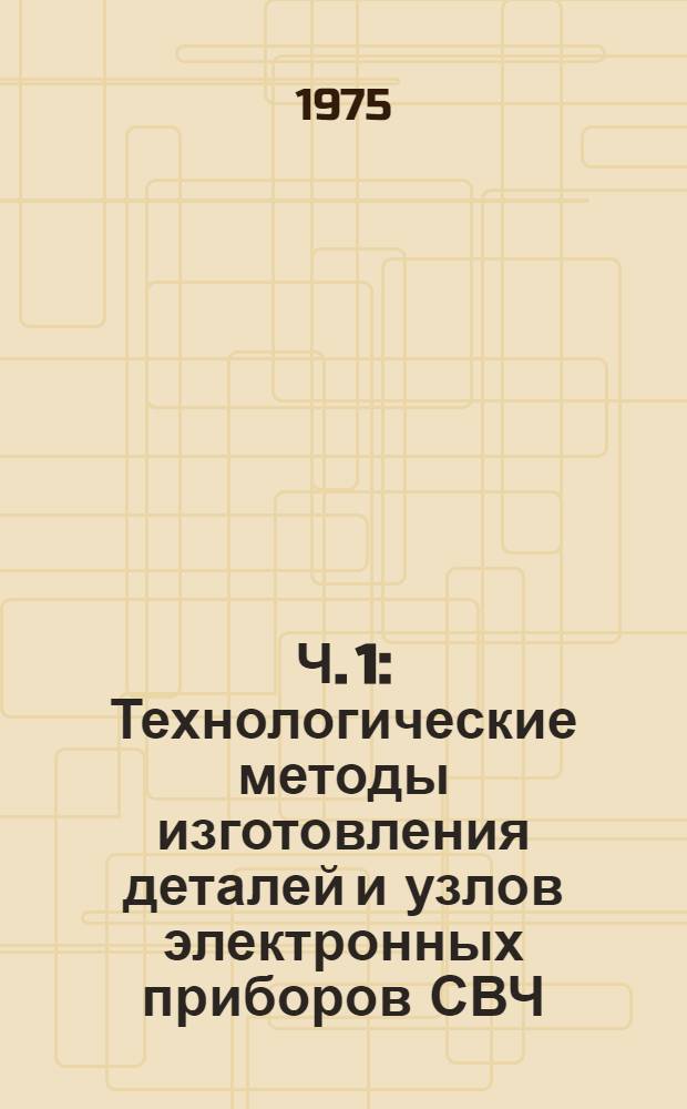 Ч. 1 : Технологические методы изготовления деталей и узлов электронных приборов СВЧ