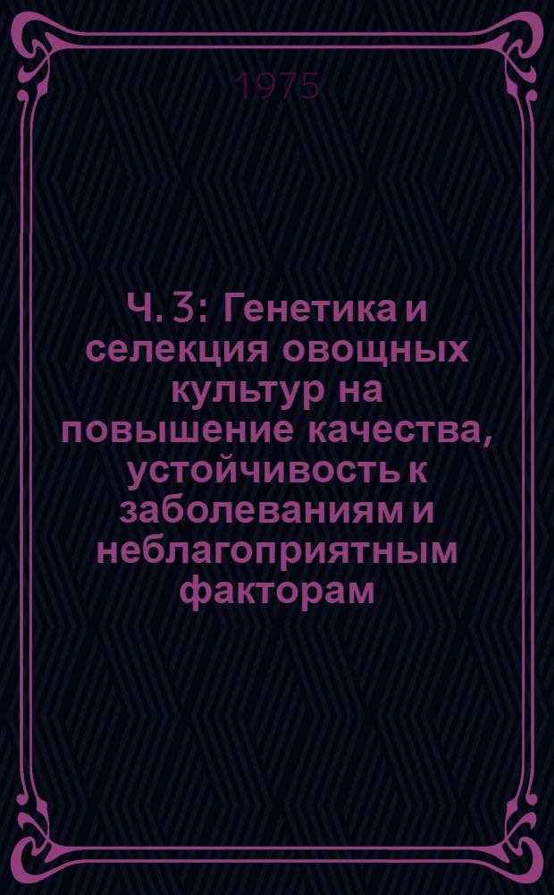 Ч. 3 : Генетика и селекция овощных культур на повышение качества, устойчивость к заболеваниям и неблагоприятным факторам, методы исследований