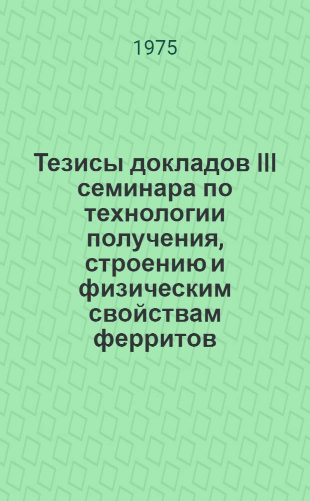 Тезисы докладов III семинара по технологии получения, строению и физическим свойствам ферритов, 24 - 27 июня 1975 г.