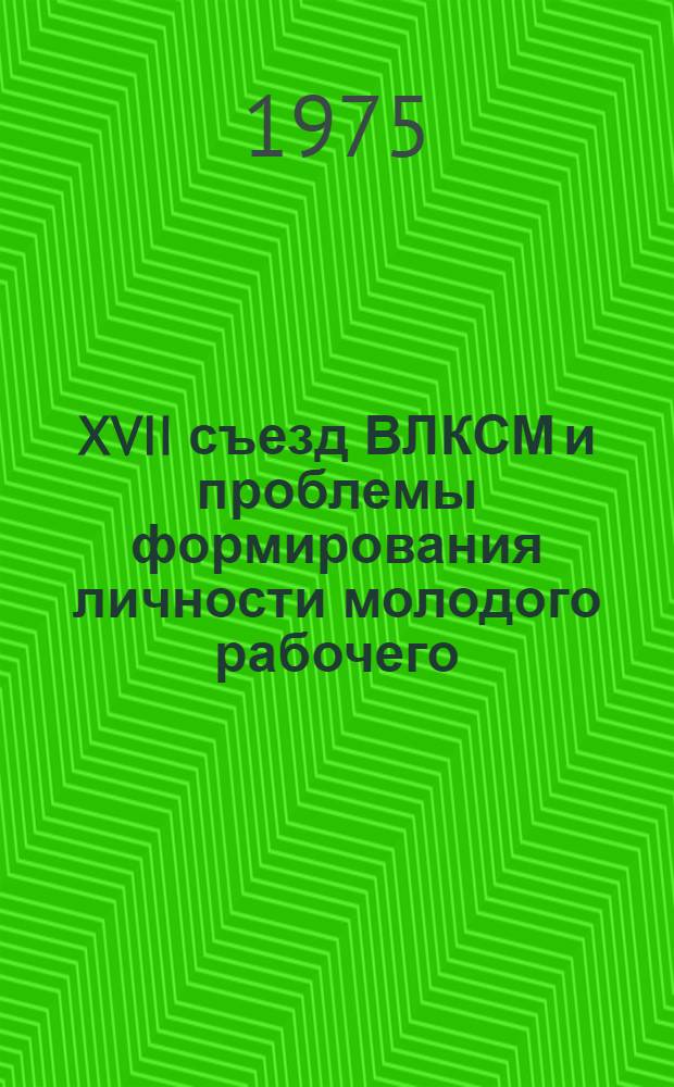 XVII съезд ВЛКСМ и проблемы формирования личности молодого рабочего : Науч.-практ. конф. : Тезисы