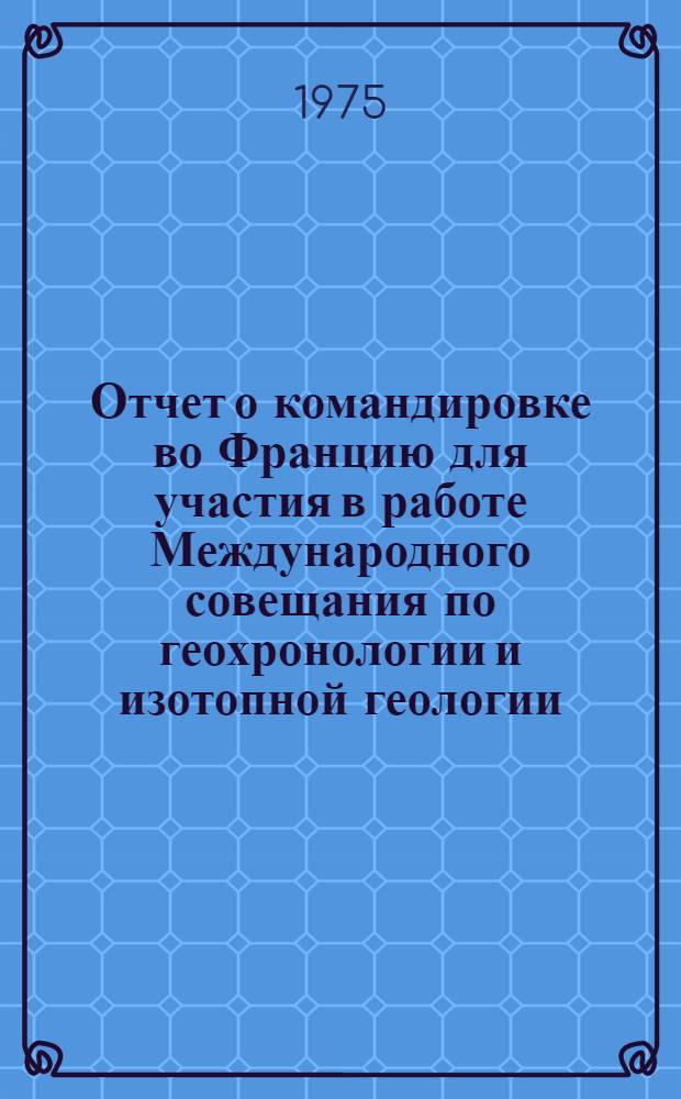 Отчет о командировке во Францию [для участия в работе Международного совещания по геохронологии и изотопной геологии. 26-31 августа 1974 г. Париж]