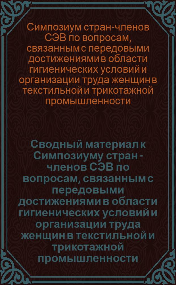 Сводный материал к Симпозиуму стран - членов СЭВ по вопросам, связанным с передовыми достижениями в области гигиенических условий и организации труда женщин в текстильной и трикотажной промышленности (п. 75.2.3. плана Постоянной комиссии СЭВ по легкой промышленности на 1975 г.)