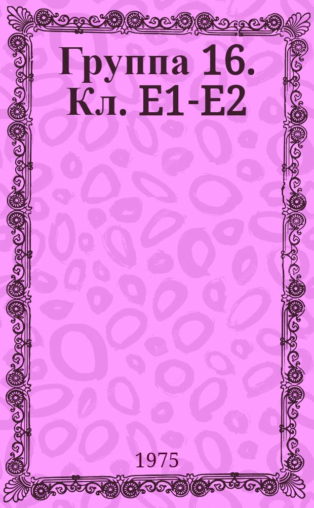 Группа 16. [Кл. E1-E2] : Строительство, стройматериалы, разъемные соединения, земляные и скальные работы, дороги, горное дело