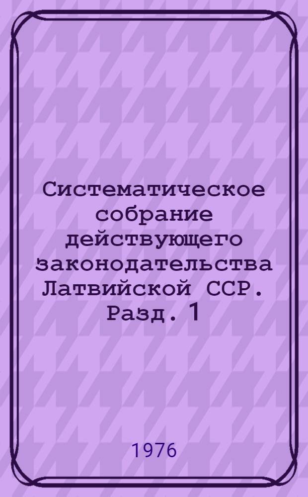 Систематическое собрание действующего законодательства Латвийской ССР. Разд. 1 : Законодательство об общественном и государственном устройстве