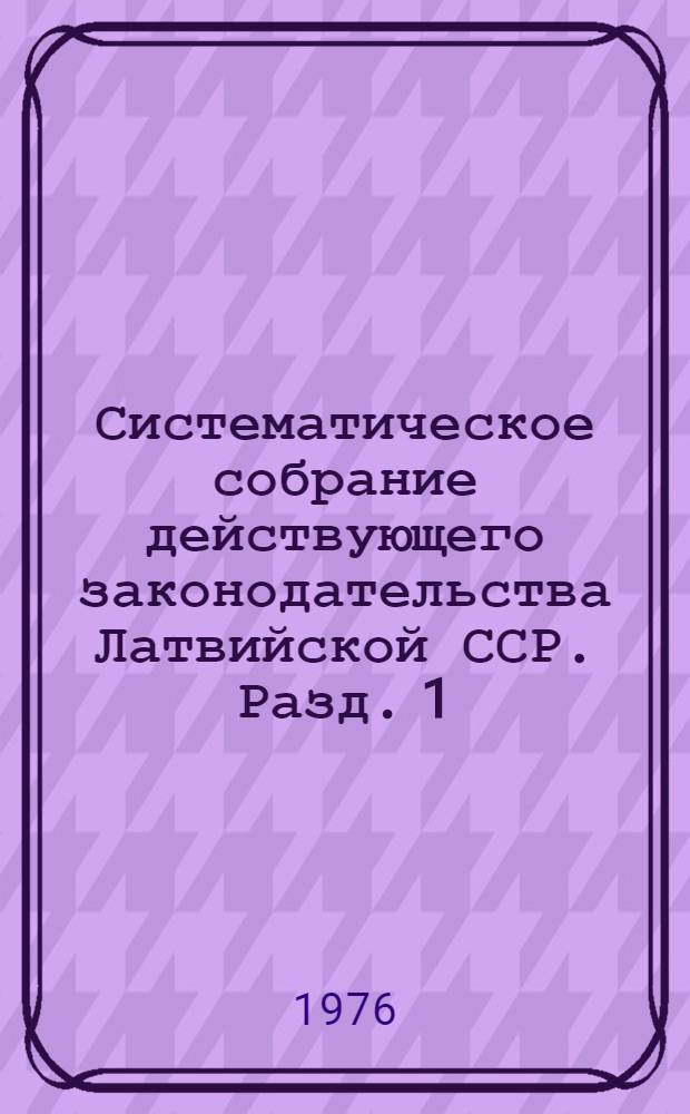 Систематическое собрание действующего законодательства Латвийской ССР. Разд. 1 : Законодательство об общественном и государственном устройстве