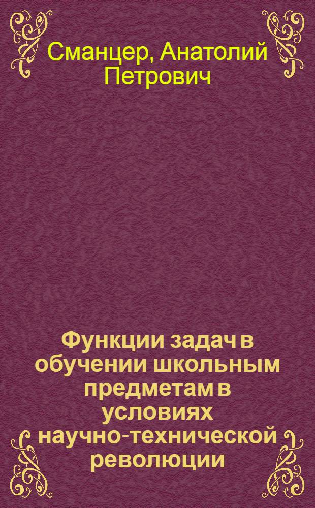 Функции задач в обучении школьным предметам в условиях научно-технической революции : Автореф. дис. на соиск. учен. степени канд. пед. наук : (13.00.01)