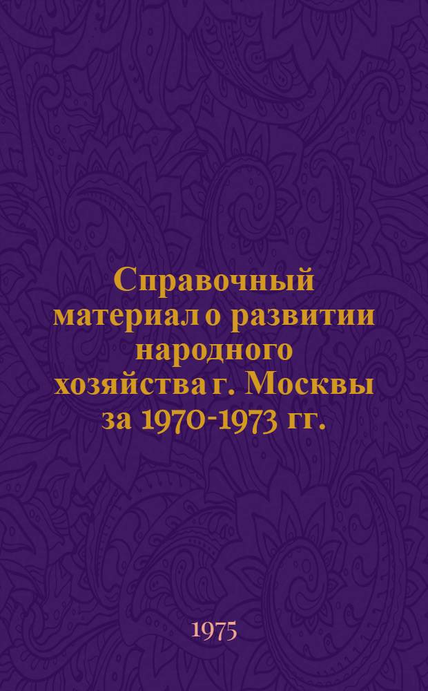 Справочный материал о развитии народного хозяйства г. Москвы за 1970-1973 гг. : (Для пропагандистов, агитаторов, политинформаторов, лекторов, докладчиков)