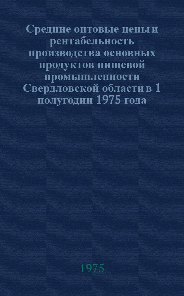 Средние оптовые цены и рентабельность производства основных продуктов пищевой промышленности Свердловской области в 1 полугодии 1975 года : Сборник
