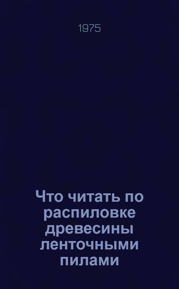 Что читать по распиловке древесины ленточными пилами : Рек. указ. отеч. литературы за 1969 - 1974 гг