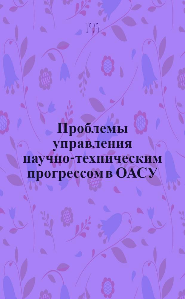 Проблемы управления научно-техническим прогрессом в ОАСУ : Докл. для первой всесоюз. конф. "Отраслевые автоматизир. системы упр. (Опыт разработки и внедрения) (Москва, сент., 1975 г.))